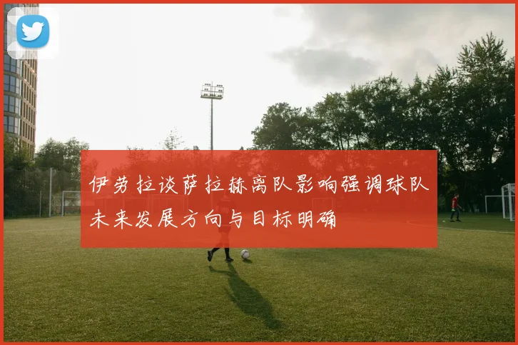 伊劳拉谈萨拉赫离队影响强调球队未来发展方向与目标明确