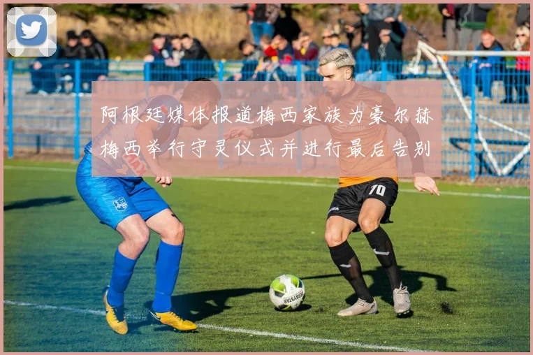 阿根廷媒体报道梅西家族为豪尔赫梅西举行守灵仪式并进行最后告别