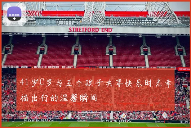 41岁C罗与五个孩子共享快乐时光幸福出行的温馨瞬间
