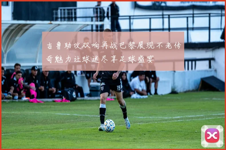 吉鲁助攻双响再战巴黎展现不老传奇魅力让球迷尽享足球盛宴
