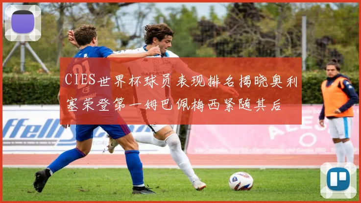 CIES世界杯球员表现排名揭晓奥利塞荣登第一姆巴佩梅西紧随其后