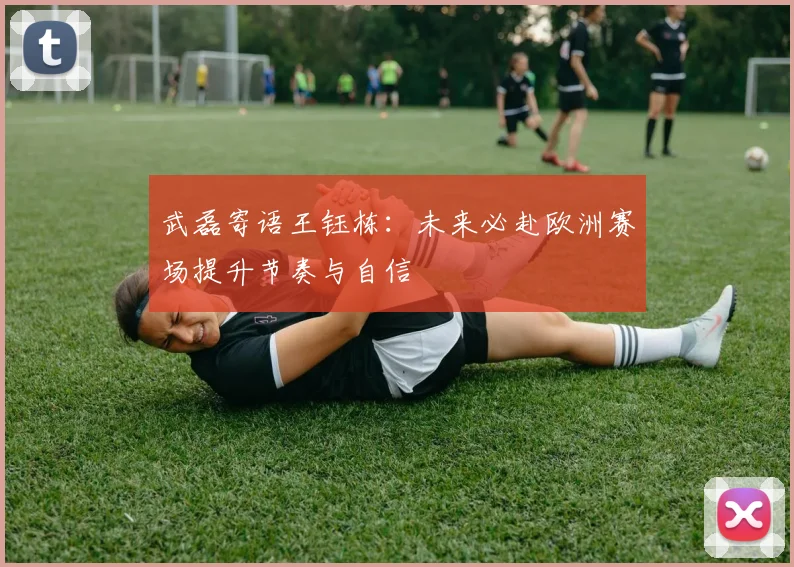 武磊寄语王钰栋：未来必赴欧洲赛场提升节奏与自信
