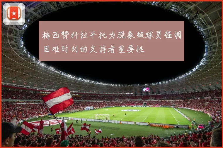 梅西赞科拉平托为现象级球员强调困难时刻的支持者重要性