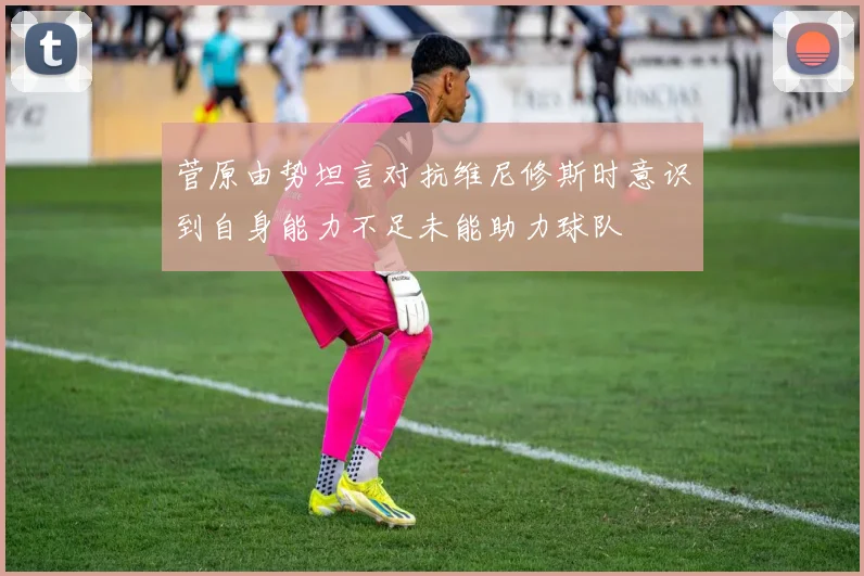 菅原由势坦言对抗维尼修斯时意识到自身能力不足未能助力球队