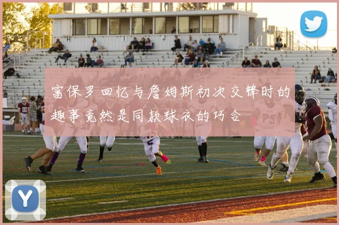 富保罗回忆与詹姆斯初次交锋时的趣事竟然是同款球衣的巧合