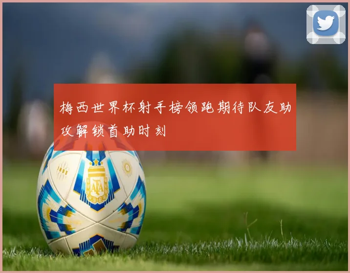 梅西世界杯射手榜领跑期待队友助攻解锁首助时刻