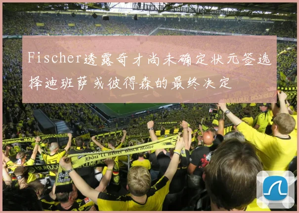 Fischer透露奇才尚未确定状元签选择迪班萨或彼得森的最终决定