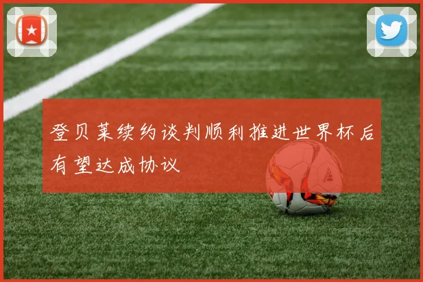 登贝莱续约谈判顺利推进世界杯后有望达成协议