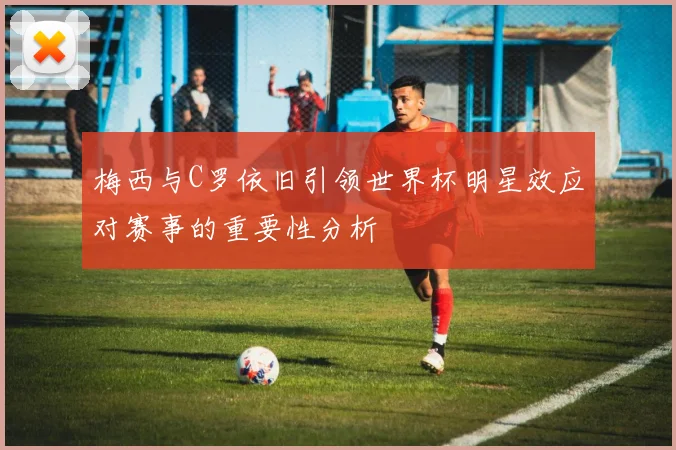 梅西与C罗依旧引领世界杯明星效应对赛事的重要性分析