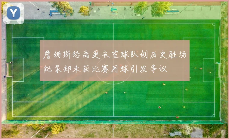 詹姆斯怒离更衣室球队创历史胜场纪录却未获比赛用球引发争议
