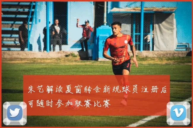 朱艺解读夏窗转会新规球员注册后可随时参加联赛比赛