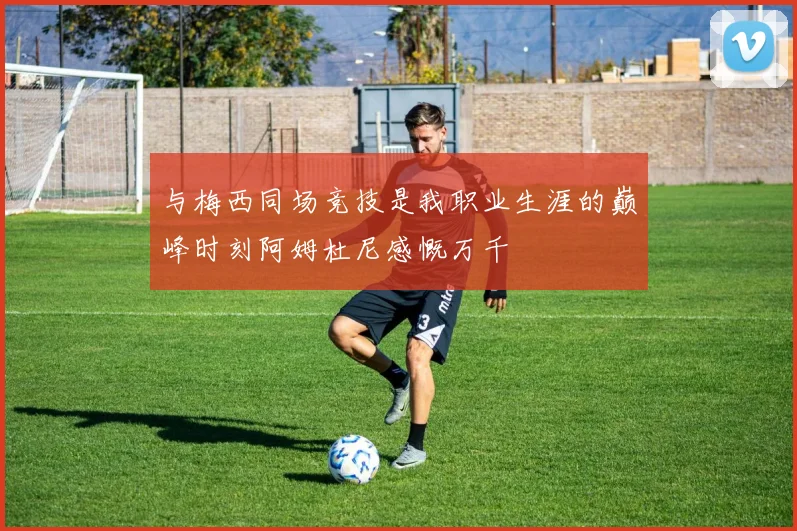 与梅西同场竞技是我职业生涯的巅峰时刻阿姆杜尼感慨万千