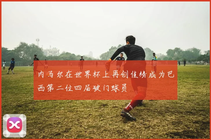 内马尔在世界杯上再创佳绩成为巴西第二位四届破门球员
