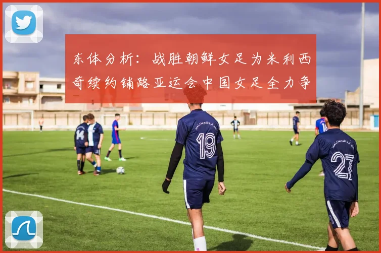 东体分析：战胜朝鲜女足为米利西奇续约铺路亚运会中国女足全力争金