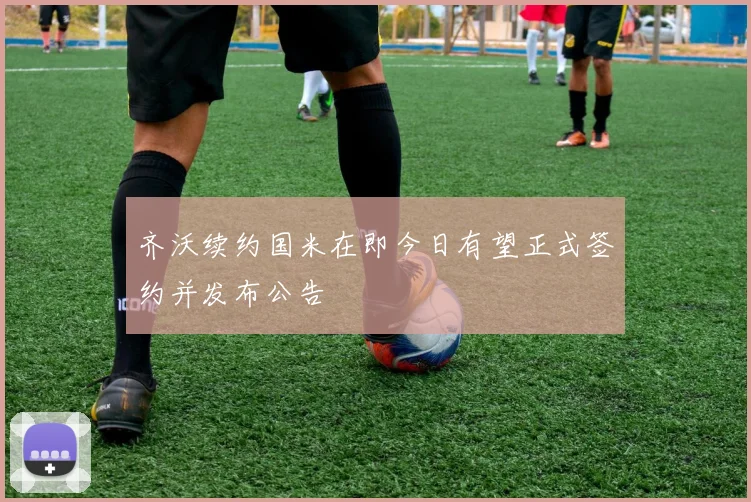 齐沃续约国米在即今日有望正式签约并发布公告
