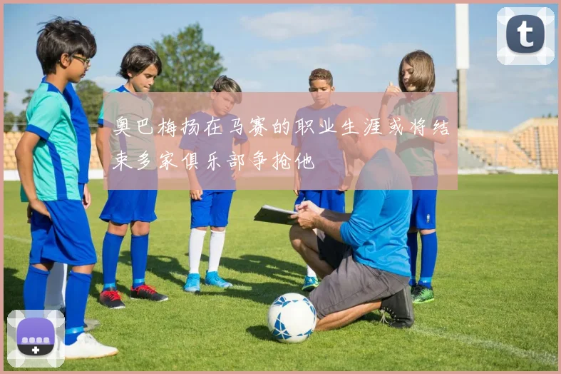 奥巴梅扬在马赛的职业生涯或将结束多家俱乐部争抢他
