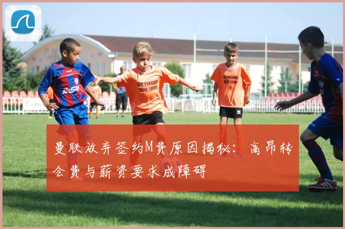 曼联放弃签约M费原因揭秘：高昂转会费与薪资要求成障碍