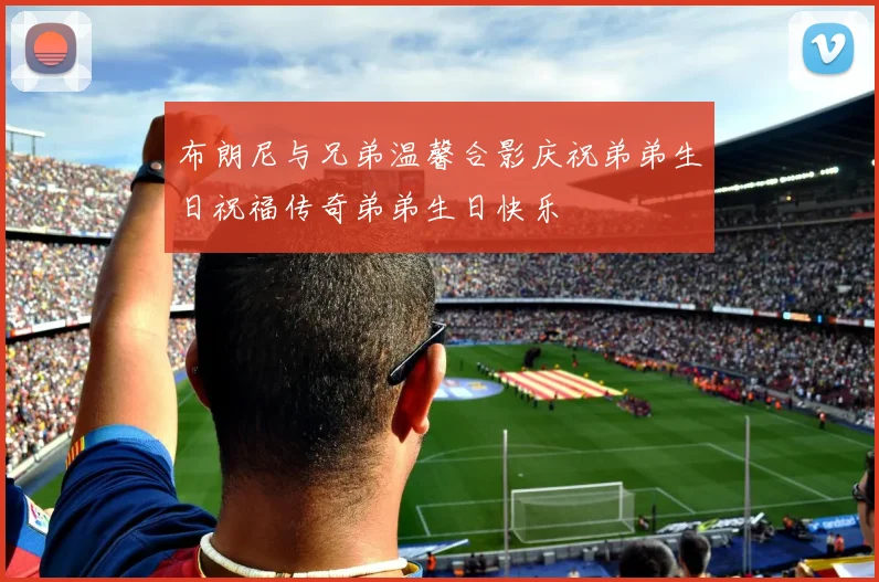 布朗尼与兄弟温馨合影庆祝弟弟生日祝福传奇弟弟生日快乐