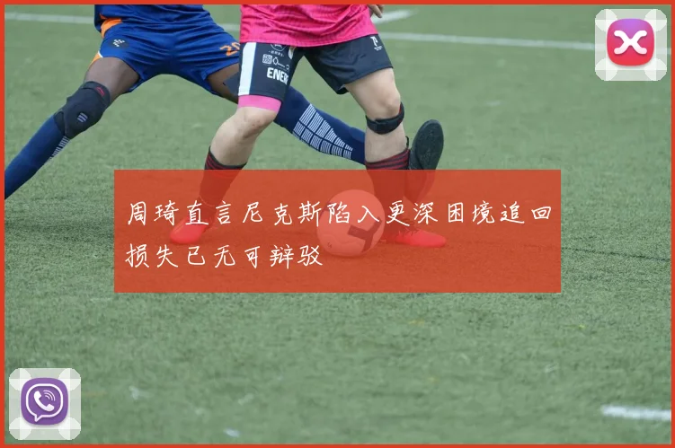 周琦直言尼克斯陷入更深困境追回损失已无可辩驳