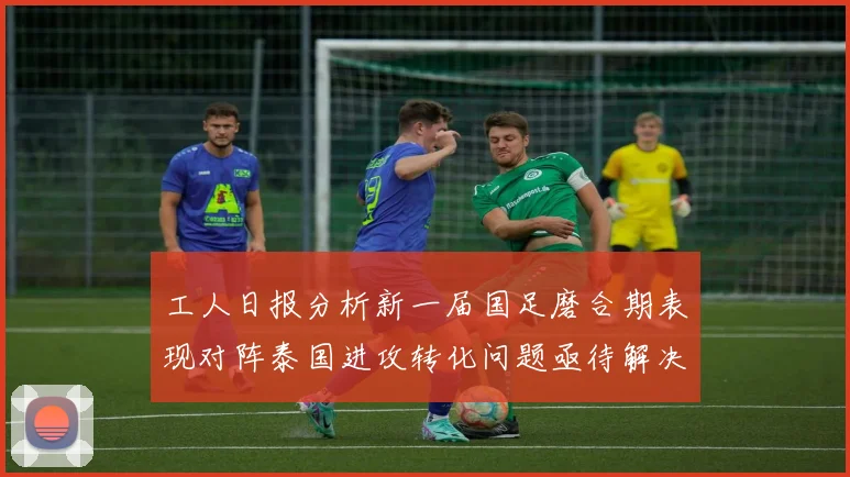 工人日报分析新一届国足磨合期表现对阵泰国进攻转化问题亟待解决