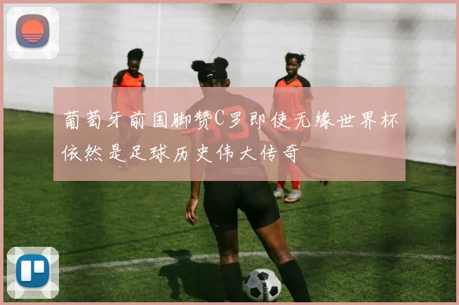 葡萄牙前国脚赞C罗即使无缘世界杯依然是足球历史伟大传奇