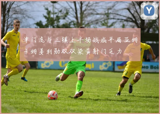 津门虎与三镇上半场战成平局亚姆卡姆姜利勋双双染黄射门乏力